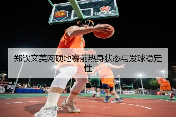 郑钦文美网硬地赛前热身状态与发球稳定性