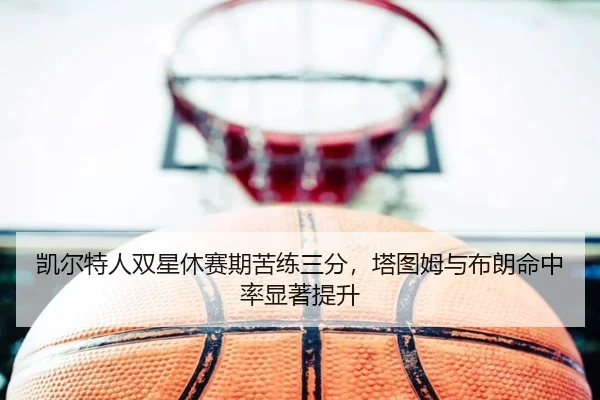 凯尔特人双星休赛期苦练三分，塔图姆与布朗命中率显著提升
