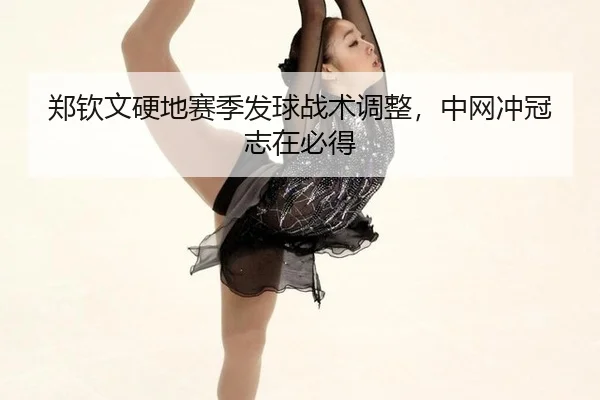 郑钦文硬地赛季发球战术调整，中网冲冠志在必得