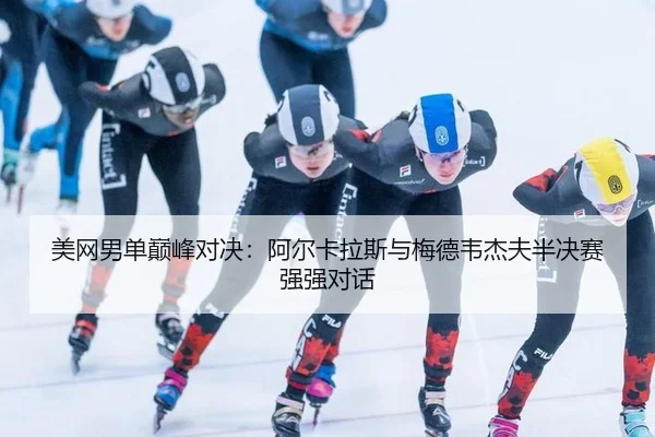 美网男单巅峰对决：阿尔卡拉斯与梅德韦杰夫半决赛强强对话