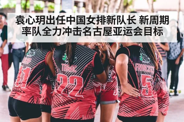 袁心玥出任中国女排新队长 新周期率队全力冲击名古屋亚运会目标